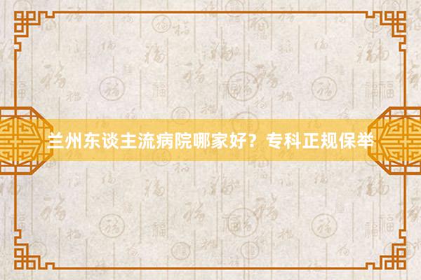 兰州东谈主流病院哪家好？专科正规保举